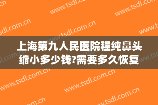 上海第九人民医院程纯鼻头缩小多少钱?需要多久恢复?(上海九院鼻再造)