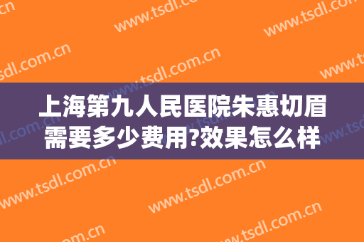 上海第九人民医院朱惠切眉需要多少费用?效果怎么样?(上海第九人民医院切眉多少钱)