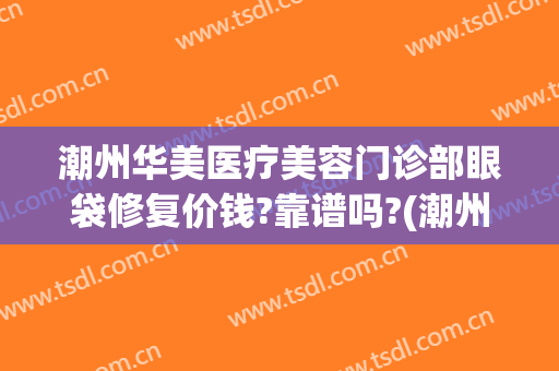 潮州华美医疗美容门诊部眼袋修复价钱?靠谱吗?(潮州去眼袋手术)