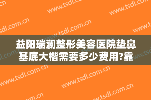 益阳瑞澜整形美容医院垫鼻基底大楷需要多少费用?靠谱吗?