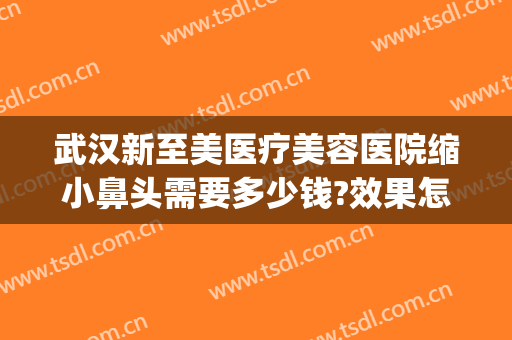武汉新至美医疗美容医院缩小鼻头需要多少钱?效果怎么样?(武汉新至美整形价)