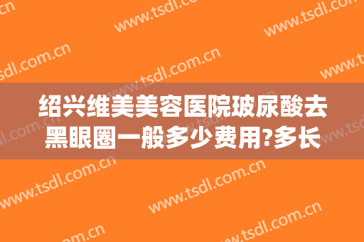 绍兴维美美容医院玻尿酸去黑眼圈一般多少费用?多长时间恢复?(玻尿酸去黑眼圈多少钱)