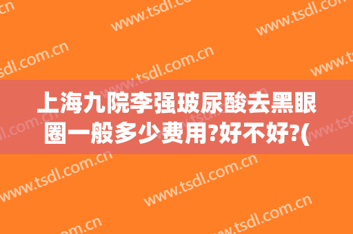 上海九院李强玻尿酸去黑眼圈一般多少费用?好不好?(上海九院玻尿酸多少钱)