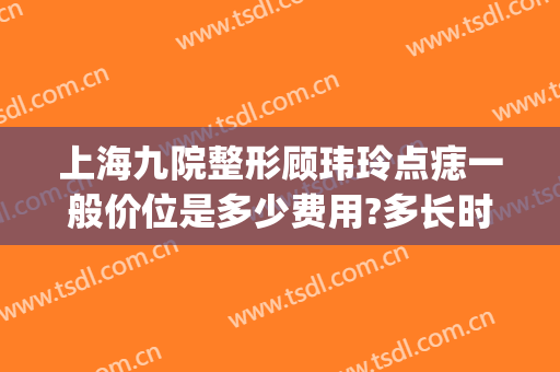 上海九院整形顾玮玲点痣一般价位是多少费用?多长时间恢复?(上海九院点痣价目)