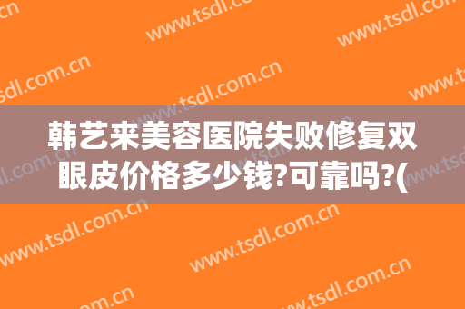 韩艺来美容医院失败修复双眼皮价格多少钱?可靠吗?(韩艺整形美容医院怎么样)