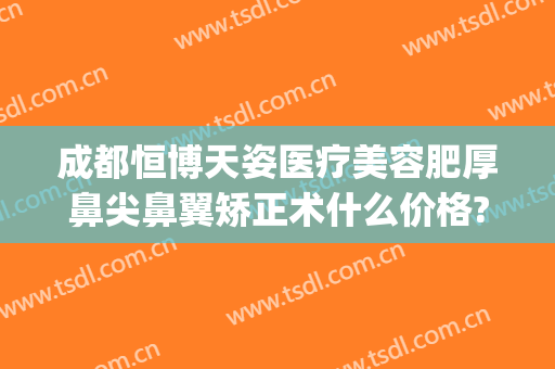成都恒博天姿医疗美容肥厚鼻尖鼻翼矫正术什么价格?需要多久恢复?(成都假体隆鼻)
