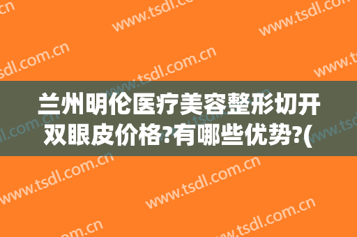 兰州明伦医疗美容整形切开双眼皮价格?有哪些优势?(兰州双眼皮手术)