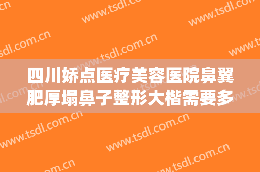 四川娇点医疗美容医院鼻翼肥厚塌鼻子整形大楷需要多少钱?贵不贵?(整鼻子要多少钱信赖重庆当代优)