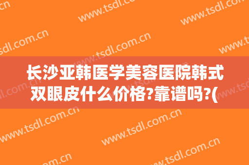 长沙亚韩医学美容医院韩式双眼皮什么价格?靠谱吗?(长沙亚韩美容整形医院是三甲医院吗)