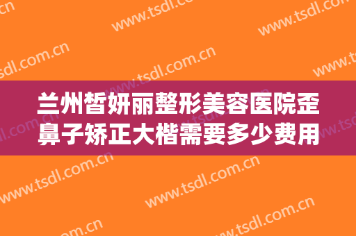 兰州皙妍丽整形美容医院歪鼻子矫正大楷需要多少费用?可靠吗?(兰州韩美整形美容医院是正规医院吗)