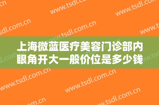 上海微蓝医疗美容门诊部内眼角开大一般价位是多少钱?需要多久恢复?