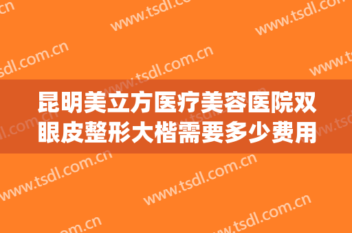 昆明美立方医疗美容医院双眼皮整形大楷需要多少费用?贵不贵?(昆明整形医院排名第一多少钱就找梦想)