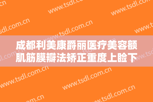 成都利美康爵丽医疗美容额肌筋膜瓣法矫正重度上睑下垂大楷需要多少钱?多长时间恢复?