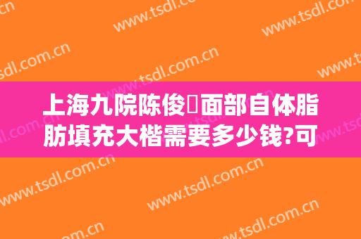 上海九院陈俊曌面部自体脂肪填充大楷需要多少钱?可靠吗?(上海九院自体脂肪填充价格)