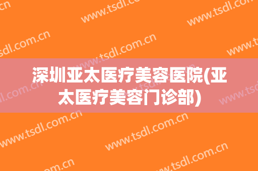 深圳亚太医疗美容医院(亚太医疗美容门诊部)