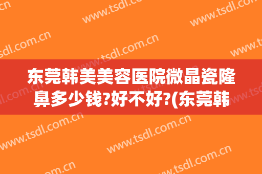 东莞韩美美容医院微晶瓷隆鼻多少钱?好不好?(东莞韩美整形医院是正规医院吗?电话)