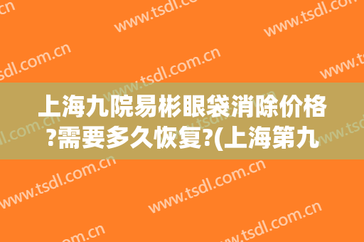 上海九院易彬眼袋消除价格?需要多久恢复?(上海第九医院做眼袋)