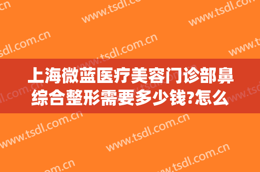 上海微蓝医疗美容门诊部鼻综合整形需要多少钱?怎么样?(上海微蓝医疗美容医院怎么样?)