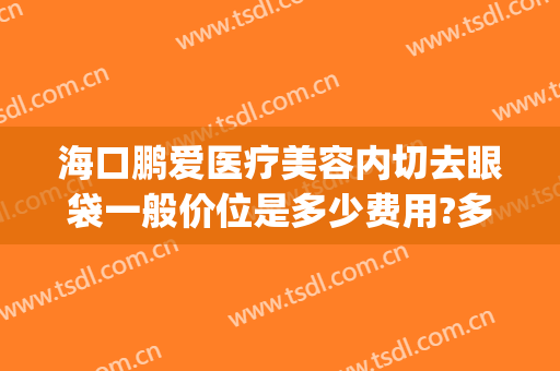 海口鹏爱医疗美容内切去眼袋一般价位是多少费用?多长时间恢复?(整形医院去眼袋一般多少钱)