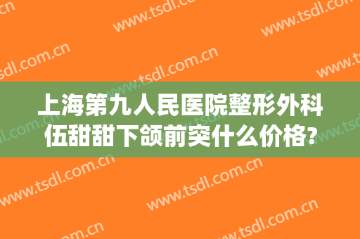 上海第九人民医院整形外科伍甜甜下颌前突什么价格?靠谱吗?(上海九院颌面整形专家)