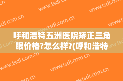 呼和浩特五洲医院矫正三角眼价格?怎么样?(呼和浩特五洲整形医院怎么样)