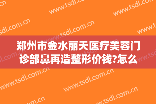 郑州市金水丽天医疗美容门诊部鼻再造整形价钱?怎么样?(郑州宝丽整形医院鼻子)