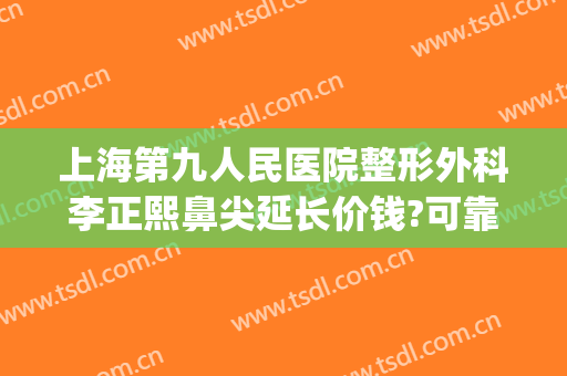 上海第九人民医院整形外科李正熙鼻尖延长价钱?可靠吗?(上海九院鼻梁整形费用)