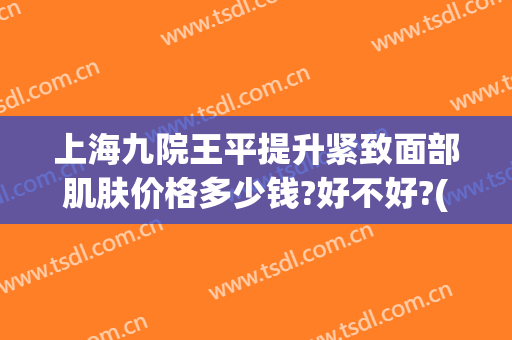 上海九院王平提升紧致面部肌肤价格多少钱?好不好?(上海第九人民医院面部提升价格)
