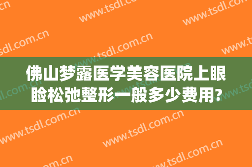 佛山梦露医学美容医院上眼睑松弛整形一般多少费用?怎么样?(佛山梦露整形医院院长)