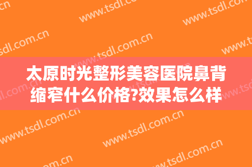 太原时光整形美容医院鼻背缩窄什么价格?效果怎么样?(太原隆鼻整形价格表)