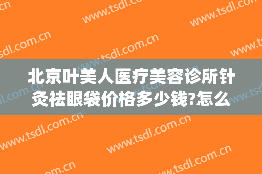 北京叶美人医疗美容诊所针灸祛眼袋价格多少钱?怎么样?(叶美人医疗美容官网)