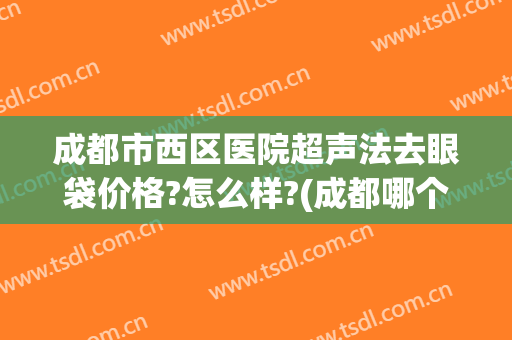 成都市西区医院超声法去眼袋价格?怎么样?(成都哪个医生去眼袋做得好)