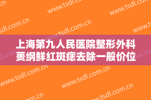 上海第九人民医院整形外科蒉纲鲜红斑痣去除一般价位是多少钱?怎么样?