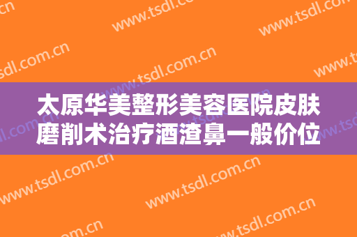 太原华美整形美容医院皮肤磨削术治疗酒渣鼻一般价位是多少费用?贵不贵?