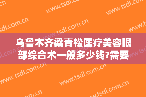 乌鲁木齐梁青松医疗美容眼部综合术一般多少钱?需要多久恢复?(乌鲁木齐梁青松整形医院)