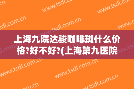 上海九院达骏咖啡斑什么价格?好不好?(上海第九医院治疗咖啡斑效果好吗?)