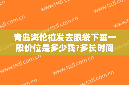 青岛海伦植发去眼袋下垂一般价位是多少钱?多长时间恢复?