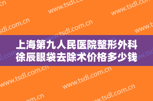 上海第九人民医院整形外科徐辰眼袋去除术价格多少钱?需要多久恢复?