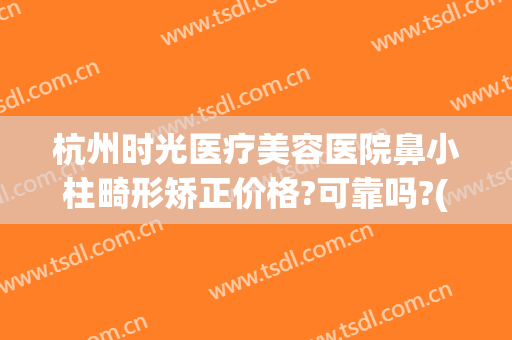 杭州时光医疗美容医院鼻小柱畸形矫正价格?可靠吗?(杭州时光医疗整形)