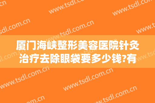 厦门海峡整形美容医院针灸治疗去除眼袋要多少钱?有哪些优势?(厦门海峡整形美容医院优惠)