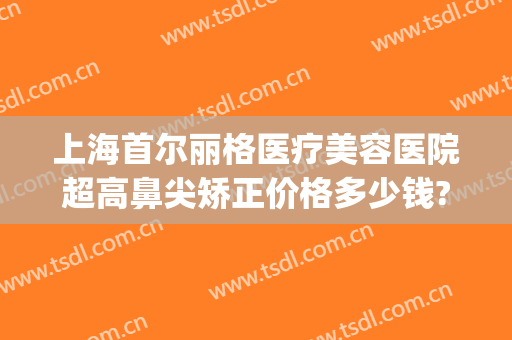 上海首尔丽格医疗美容医院超高鼻尖矫正价格多少钱?多长时间恢复?(上海首尔丽格做鼻子医生)