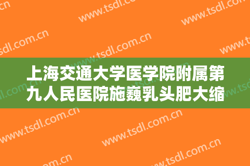 上海交通大学医学院附属第九人民医院施巍乳头肥大缩小术价格?可靠吗?