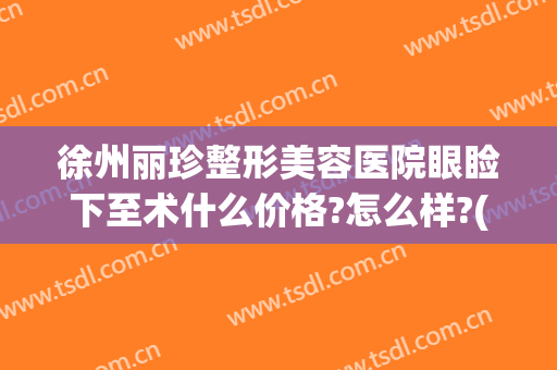 徐州丽珍整形美容医院眼睑下至术什么价格?怎么样?(徐州黛珍整形医院)