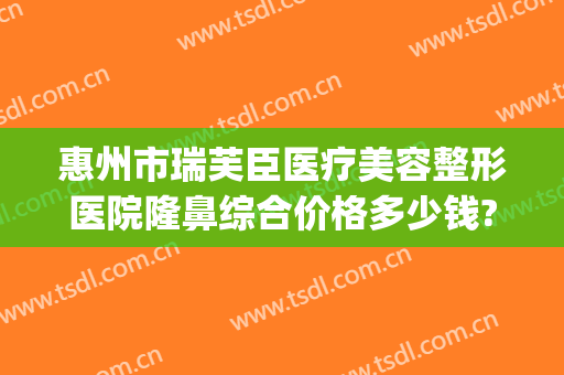 惠州市瑞芙臣医疗美容整形医院隆鼻综合价格多少钱?贵不贵?(深圳瑞芙臣医疗美容门诊部电话)