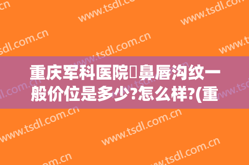 重庆军科医院袪鼻唇沟纹一般价位是多少?怎么样?(重庆纹唇价钱)