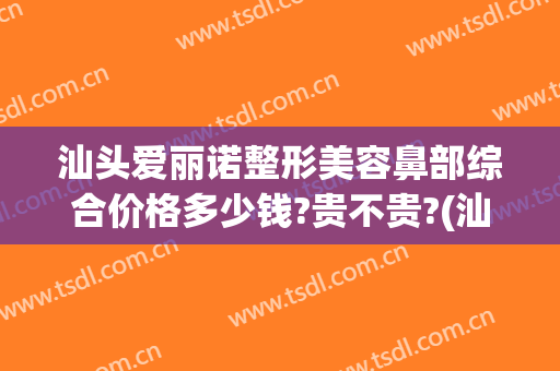 汕头爱丽诺整形美容鼻部综合价格多少钱?贵不贵?(汕头市整容整形医院)