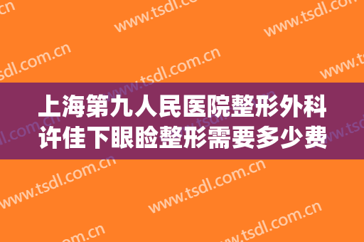 上海第九人民医院整形外科许佳下眼睑整形需要多少费用?好不好?(上海九院整形双眼皮价目表2024)