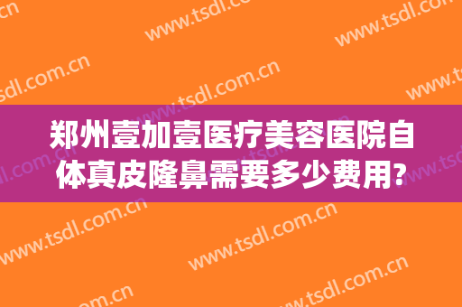 郑州壹加壹医疗美容医院自体真皮隆鼻需要多少费用?可靠吗?(郑州一美整形医院是正规的吗)