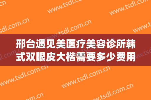 邢台遇见美医疗美容诊所韩式双眼皮大楷需要多少费用?可靠吗?(邢台伊美整形医院做眼睛怎么样)
