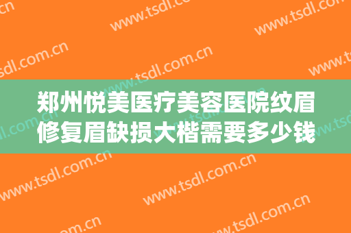郑州悦美医疗美容医院纹眉修复眉缺损大楷需要多少钱?有哪些优势?(郑州悦己医疗美容整形怎么样)